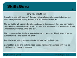 SkillsGuru
Employee Development www.skillsguru.co.za
Why you should care
Everything start with yourself. If we do not develop employees with training on:
self mastery/self leadership, career, how to deal with stress, etc…
The inevitable will happen. Employees become disengaged, they lose connection,
they become less-productive, which can lead to absentee-ism, stress-related illness,
unnecessary mistakes, write-offs, etc..
The company suffer, it affects healthy teamwork, and then this all filters down to
our customers – the reason we exist –
And this is something you do not want to have happening to you.
Competition is rife and nothing stops people from doing business with you, as
quickly as bad customers service.
11
 