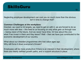 SkillsGuru
Employee Development www.skillsguru.co.za
Neglecting employee development can cost you so much more than the obvious.
Isn't it time to change that?
Common Challenges at the workplace:
Granted, we need to hit targets, we need to get on with it, we are forced to do so
much more with less – this lead to us focusing on only what gets us through now
– losing vision of the future. And we never have time. Or how about this one:
what if we invest in them and they leave? Well – then we have just contributed to the
economic development of our country.
What about our dreaded programmes who lost value ages ago.
Why still force it down everyone’s throats?
Employees will be more productive if there is an interest in their development, where
there are clearly defined growth paths, and a support structure in place.
12
 
