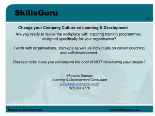 SkillsGuru
Employee Development www.skillsguru.co.za
Change your Company Culture on Learning & Development
Are you ready to revive the workplace with inspiring training programmes,
designed specifically for your organisation?
I work with organisations, start-ups as well as individuals on career coaching
and self-development.
One last note: have you considered the cost of NOT developing your people?
-Porsche Koenze
Learning & Development Consultant
porsche@skillsguru.co.za
078 293 5776
13
 