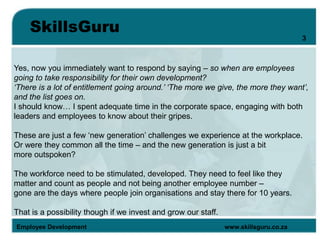 SkillsGuru
Employee Development www.skillsguru.co.za
Yes, now you immediately want to respond by saying – so when are employees
going to take responsibility for their own development?
‘There is a lot of entitlement going around.’ ‘The more we give, the more they want’,
and the list goes on.
I should know… I spent adequate time in the corporate space, engaging with both
leaders and employees to know about their gripes.
These are just a few ‘new generation’ challenges we experience at the workplace.
Or were they common all the time – and the new generation is just a bit
more outspoken?
The workforce need to be stimulated, developed. They need to feel like they
matter and count as people and not being another employee number –
gone are the days where people join organisations and stay there for 10 years.
That is a possibility though if we invest and grow our staff.
3
 