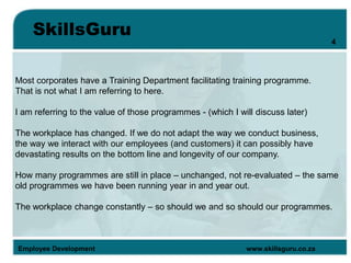 SkillsGuru
Employee Development www.skillsguru.co.za
Most corporates have a Training Department facilitating training programme.
That is not what I am referring to here.
I am referring to the value of those programmes - (which I will discuss later)
The workplace has changed. If we do not adapt the way we conduct business,
the way we interact with our employees (and customers) it can possibly have
devastating results on the bottom line and longevity of our company.
How many programmes are still in place – unchanged, not re-evaluated – the same
old programmes we have been running year in and year out.
The workplace change constantly – so should we and so should our programmes.
4
 