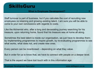 SkillsGuru
Employee Development Specialist www.skillsguru.co.za
What is Employee Development?
Staff turnover is part of business, but if you calculate the cost of recruiting new
employees vs retaining and growing existing talent, I am sure you will be able to
come to your own conclusions with regards to costs.
Like the Alchemist who, after a long and devastating journey searching for his
treasure, upon returning home, found that his treasure was at home all along.
Sometimes the best talent is inside our organisation, we just have to develop them;
by implementing programmes to inspire growth, by re-evaluating programmes to see
what works, what does not, and create new ones.
Every person can be incentivised – depending on what they value.
But in order for us to know that, we have to connect with people on a deeper level.
That is the aspect we have lost touch with in this information age.
6
 