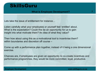 SkillsGuru
Employee Development www.skillsguru.co.za
What is Employee Development?
Lets take the issue of entitlement for instance…
Listen carefully what your employees or yourself feel ‘entitled’ about.
What is the expectation? Could this be an opportunity for us to gain
insight into what motivate them? An idea of what they value?
Then how about using this as a motivational tool to incentivise them?
within boundaries and discretion off course –
Come up with a performance plan together, instead of it being a one dimensional
exercise.
Chances are, if employees are given an opportunity to co-create incentives and
performance programmes, they would be more committed, loyal, productive.
7
 
