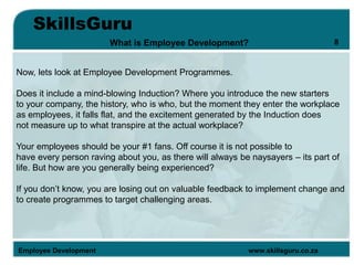 SkillsGuru
Employee Development www.skillsguru.co.za
What is Employee Development?
Now, lets look at Employee Development Programmes.
Does it include a mind-blowing Induction? Where you introduce the new starters
to your company, the history, who is who, but the moment they enter the workplace
as employees, it falls flat, and the excitement generated by the Induction does
not measure up to what transpire at the actual workplace?
Your employees should be your #1 fans. Off course it is not possible to
have every person raving about you, as there will always be naysayers – its part of
life. But how are you generally being experienced?
If you don’t know, you are losing out on valuable feedback to implement change and
to create programmes to target challenging areas.
8
 