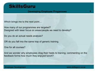 SkillsGuru
Employee Development www.skillsguru.co.za
Developing Employee Progammes
Which brings me to the next point…
How many of our programmes are targeted?
Designed with laser focus on areas/people we need to develop?
Do you do an actual needs analysis?
OR do you fall into the same trap of generic training.
One for all courses?
And we wonder why employees drag their heels to training; commenting on the
feedback forms how much they enjoyed lunch?
9
 