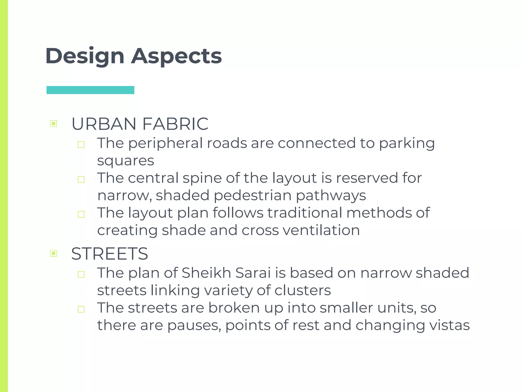 Design Aspects
▣ URBAN FABRIC
□ The peripheral roads are connected to parking
squares
□ The central spine of the layout is reserved for
narrow, shaded pedestrian pathways
□ The layout plan follows traditional methods of
creating shade and cross ventilation
▣ STREETS
□ The plan of Sheikh Sarai is based on narrow shaded
streets linking variety of clusters
□ The streets are broken up into smaller units, so
there are pauses, points of rest and changing vistas
 