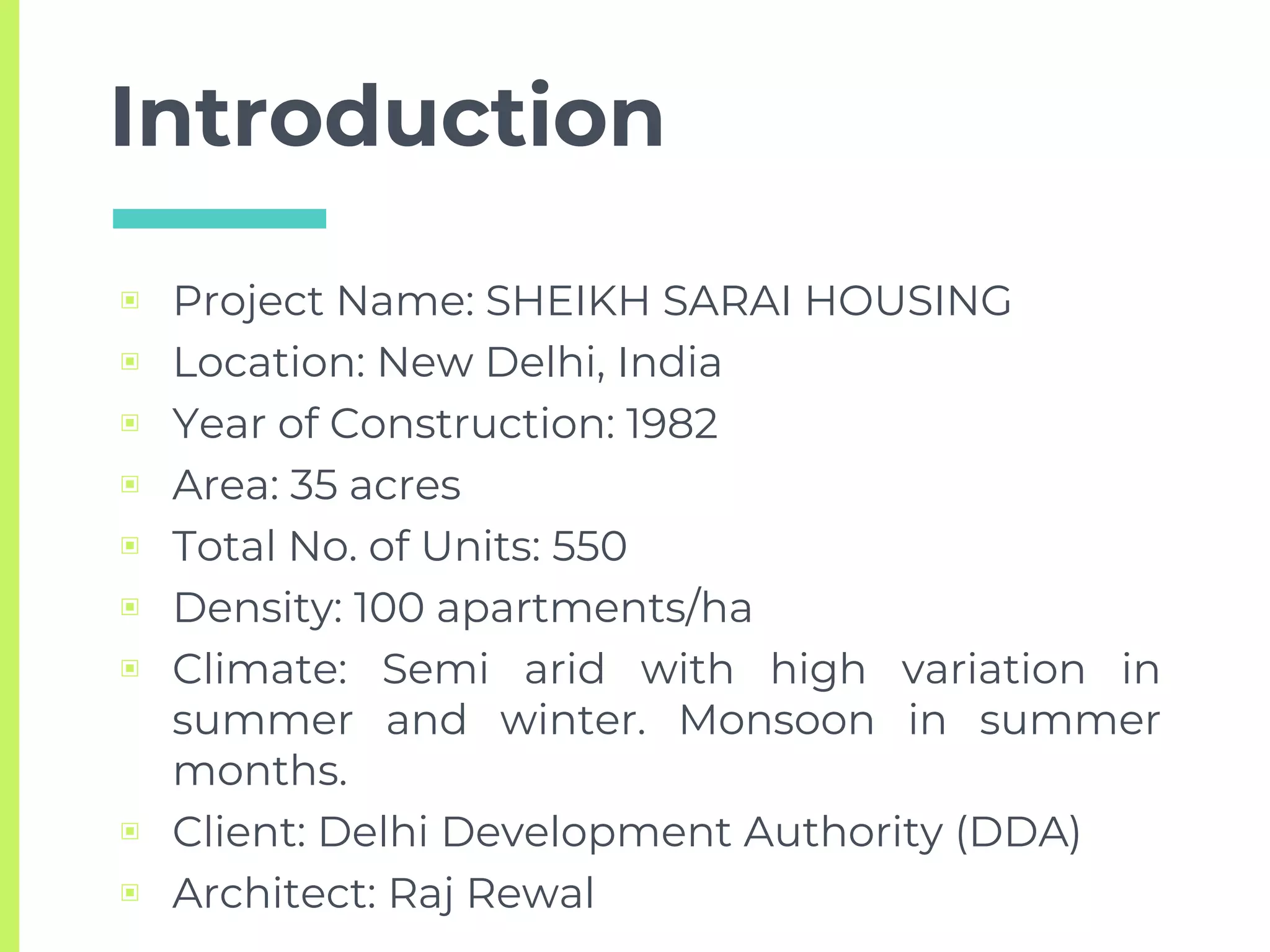 Introduction
▣ Project Name: SHEIKH SARAI HOUSING
▣ Location: New Delhi, India
▣ Year of Construction: 1982
▣ Area: 35 acres
▣ Total No. of Units: 550
▣ Density: 100 apartments/ha
▣ Climate: Semi arid with high variation in
summer and winter. Monsoon in summer
months.
▣ Client: Delhi Development Authority (DDA)
▣ Architect: Raj Rewal
 