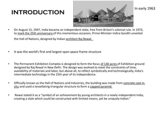 INTRODUCTION
• On August 15, 1947, India became an independent state, free from Britain’s colonial rule. In 1972,
to mark the 25th anniversary of this momentous occasion, Prime Minister Indira Gandhi unveiled
the Hall of Nations, designed by Indian architect Raj Rewal.
• It was the world’s first and largest-span space-frame structure
• The Permanent Exhibition Complex is designed to form the focus of 130 acres of Exhibition ground
designed by Raj Rewal in New Delhi. The design was evolved to meet the constraints of time,
availability of materials and labor, but above all, to reflect symbolically and technologically, India's
intermediate technology in the 25th year of its independence.
• Officially known as the Hall of Nations and Industries, the building was made from concrete cast in-
situ and used a tessellating triangular structure to form a capped pyramid.
• Rewal stated it as a “symbol of an achievement by young architects in a newly-independent India,
creating a style which could be constructed with limited means, yet be uniquely Indian.”
In early 1963
 