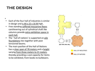 THE DESIGN
•
C HALL OF INDUSTRIES
HALL OF NATIONS
• Each of the four hall of industries is similar
in design and is 44 x 22 x 16 M high,
• Free standing coffered mezzanine floors
cantilevering out of cylindrical shaft like
columns provide extra exhibition space in
each hall.
• The ‘ hall of nations’ is supported on pile
foundations ties together with post
tensioned beams.
• The main pavilion of the Hall of Nations
has a clear span of 78 meters and a height
varying from three meters to 21 meters,
thereby providing a vast capacity for items
to be exhibited, from books to bulldozers.
 
