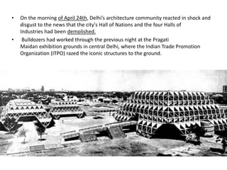 • On the morning of April 24th, Delhi’s architecture community reacted in shock and
disgust to the news that the city's Hall of Nations and the four Halls of
Industries had been demolished.
• Bulldozers had worked through the previous night at the Pragati
Maidan exhibition grounds in central Delhi, where the Indian Trade Promotion
Organization (ITPO) razed the iconic structures to the ground.
 