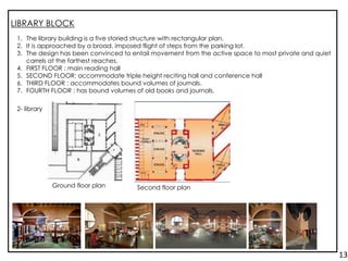 LIBRARY BLOCK
1. The library building is a five storied structure with rectangular plan.
2. It is approached by a broad, imposed flight of steps from the parking lot.
3. The design has been convinced to entail movement from the active space to most private and quiet
carrels at the farthest reaches.
4. FIRST FLOOR : main reading hall
5. SECOND FLOOR: accommodate triple height reciting hall and conference hall
6. THIRD FLOOR : accommodates bound volumes of journals.
7. FOURTH FLOOR : has bound volumes of old books and journals.
2- library
Ground floor plan Second floor plan
13.
 