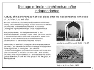 The age of Indian architecture after
Independence
•India is one of the countries in the world with the richest
history. One of the many things India is known for is art and
architecture. The field of architecture in India has
undergone significant changes since independence.
•Jawaharlal Nehru, the first prime minister of the
independent India is widely known for his far vision, he was
a modernist who favoured state intervention. Nehru was
the one to take the initiative of betterment and
development of art and architecture in India.
•A new era of architecture began when the very famous
architect Le Corbusier was invited to design the capital of
the Punjab state, Chandigarh. Le Corbusier’s
uncompromising functionalism consciously broke with the
past ‘historicism’ of imperial architecture. Other invited
architect, the very notable Louis Kahn created the avant-
garde architecture with the little spice of the ‘Mughal’, in
Ahmedabad.
A study of major changes that took place after the independence in the field
of architecture in India
Maulana Azad Memorial, Delhi, 1958-59
Hall of Nations , Delhi, 1972
2.
 