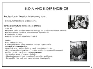 INDIA AND INDEPENDENCE
Realisation of freedon in following fronts:
Cultural, Political, Social and Economic.
Yardsticks in future development of India:
GANDHI:
• Absolute belief in science and technology but passionate about rural India.
•Local materials, local skills, cost effective architecture.
•Going back to roots.
•Sabarmati Ashram, Sabarmati, Gujarat.
NEHRU:
•Very forward looking.
•Interested in what science and technology have to offer.
•Strength of industrialization.
•Belief in liberal, modern, independent, industrialized India.
•Nehru, championed a vision of architecture that embraced the current
western centric practices namely modernism.
•Tremendous sense of urgency to build.
•Urbanisation demanded creation of new cities and towns.
•Demand for new built form types: schools, hospitals etc.
3.
 