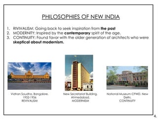 PHILOSOPHIES OF NEW INDIA
1. RIVIVALISM: Going back to seek inspiration from the past
2. MODERNITY: Inspired by the contemporary spirit of the age.
3. CONTINUITY: Found favor with the older generation of architects who were
skeptical about modernism.
Vidhan Soudha, Bangalore,
1952-1956
REVIVALISM
New Secretariat Building,
Ahmedabad,
MODERNISM
National Museum CPWD, New
Delhi,
CONTINUITY
4.
 