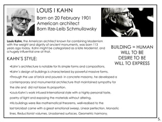 LOUIS I KAHN
Born on 20 February 1901
American architect
Born Itze-Leib Schmuilowsky
BUILDING = HUMAN
WILL TO BE
DESIRE TO BE
WILL TO EXPRESS
KAHN’S STYLE:
•Kahn’s architecture is notable for its simple forms and compositions.
•Kahn’s design of buildings is characterized by powerful massive forms.
•Through the use of brick and poured- in concrete masonry, he developed a
contemporary and monumental architecture that maintained sympathy for
the site and did not loose its proportion.
•Louis Kahn’s work infused International style with a highly personal taste,
poetry of light and exposing the materials without altering.
•His buildings were like mathematical theorems, well-realised to the
last brickbat came with a great emotional sweep. Linear perfection. Monastic
lines. Reductionist volumes. Unadorned surfaces. Geometric harmony.
Louis Kahn, the American architect known for combining Modernism
with the weight and dignity of ancient monuments, was born 113
years ago today. Kahn might be categorized as a late Modernist, and
a hugely influential one at that.
5.
 