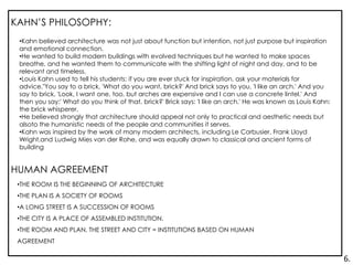 HUMAN AGREEMENT
•THE ROOM IS THE BEGINNING OF ARCHITECTURE
•THE PLAN IS A SOCIETY OF ROOMS
•A LONG STREET IS A SUCCESSION OF ROOMS
•THE CITY IS A PLACE OF ASSEMBLED INSTITUTION.
•THE ROOM AND PLAN, THE STREET AND CITY = INSTITUTIONS BASED ON HUMAN
AGREEMENT
•Kahn believed architecture was not just about function but intention, not just purpose but inspiration
and emotional connection.
•He wanted to build modern buildings with evolved techniques but he wanted to make spaces
breathe, and he wanted them to communicate with the shifting light of night and day, and to be
relevant and timeless.
•Louis Kahn used to tell his students: if you are ever stuck for inspiration, ask your materials for
advice."You say to a brick, 'What do you want, brick?' And brick says to you, 'I like an arch.' And you
say to brick, 'Look, I want one, too, but arches are expensive and I can use a concrete lintel.' And
then you say:' What do you think of that, brick?' Brick says: 'I like an arch.' He was known as Louis Kahn:
the brick whisperer.
•He believed strongly that architecture should appeal not only to practical and aesthetic needs but
alsoto the humanistic needs of the people and communities it serves.
•Kahn was inspired by the work of many modern architects, including Le Corbusier, Frank Lloyd
Wright,and Ludwig Mies van der Rohe, and was equally drawn to classical and ancient forms of
building
KAHN’S PHILOSOPHY:
6.
 