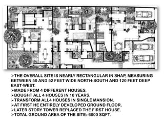 ➢THE OVERALL SITE IS NEARLY RECTANGULAR IN SHAP, MEASURING
BETWEEN 50 AND 52 FEET WIDE NORTH-SOUTH AND 120 FEET DEEP
EAST-WEST.
➢MADE FROM 4 DIFFERENT HOUSES.
➢BOUGHT ALL 4 HOUSES IN 10 YEARS.
➢TRANSFORM ALL4 HOUSES IN SINGLE MANSION.
➢AT FIRST HE ENTIRELY DEVELOPED GROUND FLOOR.
➢LATER STORY TOWER REPLACED THE FIRST HOUSE.
➢TOTAL GROUND AREA OF THE SITE:-6000 SQFT.
 