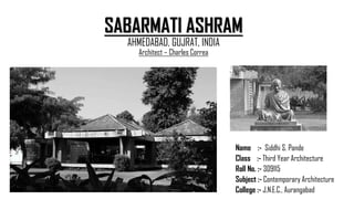 SABARMATI ASHRAM
AHMEDABAD, GUJRAT, INDIA
Architect – Charles Correa
Name :- Siddhi S. Pande
Class :- Third Year Architecture
Roll No. :- 309115
Subject :- Contemporary Architecture
College :- J.N.E.C., Aurangabad
 