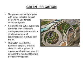 GREEN IRRIGATION
• The gardens are partly irrigated
with water collected through
Burj Khalifa’ Condensate
Collection System.
• Hot and humid Dubai outside air,
combined with the tower’s
cooling requirements result in a
significant amount of
condensation of moisture from
the air.
• This water, stored in the
basement car park, provides
about 15 million gallons of
supplemental water per year, the
equivalent to nearly 20 Olympic-
sized swimming pools.
 