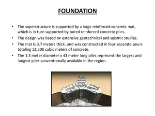 FOUNDATION
• The superstructure is supported by a large reinforced concrete mat,
which is in turn supported by bored reinforced concrete piles.
• The design was based on extensive geotechnical and seismic studies.
• The mat is 3.7 meters thick, and was constructed in four separate pours
totaling 12,500 cubic meters of concrete.
• The 1.5 meter diameter x 43 meter long piles represent the largest and
longest piles conventionally available in the region.
 