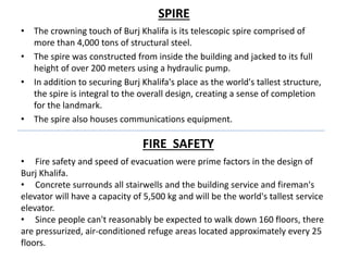 SPIRE
• The crowning touch of Burj Khalifa is its telescopic spire comprised of
more than 4,000 tons of structural steel.
• The spire was constructed from inside the building and jacked to its full
height of over 200 meters using a hydraulic pump.
• In addition to securing Burj Khalifa's place as the world's tallest structure,
the spire is integral to the overall design, creating a sense of completion
for the landmark.
• The spire also houses communications equipment.
FIRE SAFETY
• Fire safety and speed of evacuation were prime factors in the design of
Burj Khalifa.
• Concrete surrounds all stairwells and the building service and fireman's
elevator will have a capacity of 5,500 kg and will be the world's tallest service
elevator.
• Since people can't reasonably be expected to walk down 160 floors, there
are pressurized, air-conditioned refuge areas located approximately every 25
floors.
 
