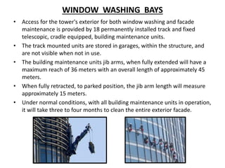 WINDOW WASHING BAYS
• Access for the tower's exterior for both window washing and facade
maintenance is provided by 18 permanently installed track and fixed
telescopic, cradle equipped, building maintenance units.
• The track mounted units are stored in garages, within the structure, and
are not visible when not in use.
• The building maintenance units jib arms, when fully extended will have a
maximum reach of 36 meters with an overall length of approximately 45
meters.
• When fully retracted, to parked position, the jib arm length will measure
approximately 15 meters.
• Under normal conditions, with all building maintenance units in operation,
it will take three to four months to clean the entire exterior facade.
 