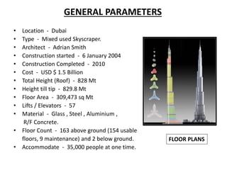 GENERAL PARAMETERS
• Location - Dubai
• Type - Mixed used Skyscraper.
• Architect - Adrian Smith
• Construction started - 6 January 2004
• Construction Completed - 2010
• Cost - USD $ 1.5 Billion
• Total Height (Roof) - 828 Mt
• Height till tip - 829.8 Mt
• Floor Area - 309,473 sq Mt
• Lifts / Elevators - 57
• Material - Glass , Steel , Aluminium ,
R/F Concrete.
• Floor Count - 163 above ground (154 usable
floors, 9 maintenance) and 2 below ground.
• Accommodate - 35,000 people at one time.
FLOOR PLANS
 