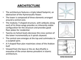 ARCHITECTURE
• The architecture features a triple-lobed footprint, an
abstraction of the Hymenocallis flower.
• The tower is composed of three elements arranged
around a central core.
• The modular, Y-shaped structure, with setbacks along
each of its three wings provides an inherently stable
configuration for the structure and provides good
floor plates for residential.
• Twenty-six helical levels decrease the cross section of
the tower incrementally as it spirals skyward.
• The central core emerges at the top and culminates in
a sculpted spire.
• A Y-shaped floor plan maximizes views of the Arabian
Gulf.
• Viewed from the base or the air, Burj Khalifa is
evocative of the onion domes prevalent in Islamic
architecture.
WIND BEHAVIOR
 