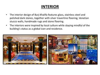 INTERIOR
• The interior design of Burj Khalifa features glass, stainless steel and
polished dark stones, together with silver travertine flooring, Venetian
stucco walls, handmade rugs and stone flooring.
• The interiors were inspired by local culture while staying mindful of the
building's status as a global icon and residence.
 
