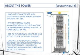ABOUT THE TOWER {SUSTAINABILITY}
GUJYU
• INNOVATIVE LANDSCAPE AND
EXTERIOR DESIGN INCREASES BUILDING
EFFICIENCY BY 26%.
• EFFECTIVE STORM WATER
MANAGEMENT REDUCES THE AMOUNT
OF RAINEWATER DUMPING INTO NYC’S
SEWER SYSTEM BY 30%.
• 85% OF THE ORIGINAL STRUCTURE WAS
RECYCLED FOR THE FUTURE BUILDING.
• ORIGINAL CAST STONE FACADE IS
RESTORED. CONSTRUCTION MATERIALS
WERE CHOSEN WITH NO HARMFUL
CHEMICALS AND MANUFACYURED WITH
RECYCLED CONTENT.
 