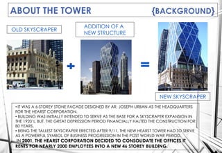 ABOUT THE TOWER {BACKGROUND}
OLD SKYSCRAPER
NEW SKYSCRAPER
ADDITION OF A
NEW STRUCTURE
• IT WAS A 6-STOREY STONE FACADE DESIGNED BY AR. JOSEPH URBAN AS THE HEADQUARTERS
FOR THE HEARST CORPORATION.
• BUILDING WAS INITIALLY INTENDED TO SERVE AS THE BASE FOR A SKYSCRAPER EXPANSION IN
THE 1920’s, BUT, THE GREAT DEPRESSION PERIOD FINANCIALLY HALTED THE CONSTRUCTION FOR
80 YEARS.
• BEING THE TALLEST SKYSCRAPER ERECTED AFTER 9/11, THE NEW HEARST TOWER HAD TO SERVE
AS A POWERFUL SYMBOL OF BUSINESS PROGRESSION IN THE POST WORLD WAR PERIOD.
IN 2001, THE HEARST CORPORATION DECIDED TO CONSOLIDATE THE OFFICES IT
RENTS FOR NEARLY 2000 EMPLOYEES INTO A NEW 46 STOREY BUILDING.
 