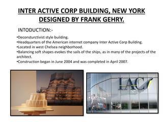 INTER ACTIVE CORP BUILDING, NEW YORK
DESIGNED BY FRANK GEHRY.
INTODUCTION:-
•Deconsturctivist style building.
•Headquarters of the American internet company Inter Active Corp Building.
•Located in west Chelsea neighborhood.
•Balancing soft shapes evokes the sails of the ships, as in many of the projects of the
architect.
•Construction began in June 2004 and was completed in April 2007.
 