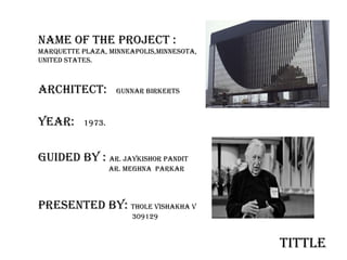 NAME OF THE PROJECT :
Marquette Plaza, MINNEAPOLIS,MINNESOTA,
UNITED STATES.
ARCHITECT: GUNNAR BIRKERTS
YEAR: 1973.
GUIDED BY : ar. Jaykishor pandit
ar. MEGHNA parkaR
PRESENTED BY: THOLE VISHAKHA V
309129
tittle
 