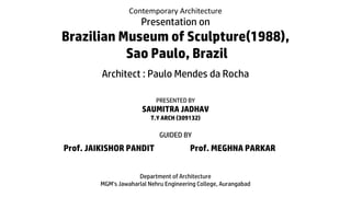 Contemporary Architecture
Presentation on
Brazilian Museum of Sculpture(1988),
Sao Paulo, Brazil
Architect : Paulo Mendes da Rocha
PRESENTED BY
SAUMITRA JADHAV
T.Y ARCH (309132)
GUIDED BY
Prof. JAIKISHOR PANDIT Prof. MEGHNA PARKAR
Department of Architecture
MGM’s Jawaharlal Nehru Engineering College, Aurangabad
 