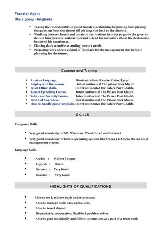 Transfer Agent
Stars group Hurghada
 Taking the resbonsibility of guest transfer, performing beginning from picking
the guest up from the airport till picking him back to the Airport.
 Working between hotels and touristic destinations in order to guide the guest to
deliver him pleasure, satisfaction and to feed his curiousity about the destination
he spend his vacation at.
 Planing daily sceudele according to work needs.
 Preparing work sheets as kind of feedback for the management that helps in
planning for the future.
Courses and Traning
 Russian Language, Russian cultural Centre, Cairo, Egypt.
 Employee of the season , InterContinental The palace Port Ghalib
 Front Office skills, InterContinental The Palace Port Ghalib.
 Sales &Up Selling Course, InterContinental The Palace Port Ghalib.
 Safety and Security Course, InterContinental The Palace Port Ghalib.
 First Aid Awareness, InterContinental The Palace Port Ghalib.
 How to handle guest complain, InterContinental The Palace Port Ghalib.
SKILLS
Computer Skills
 Very good knowledge of MS: Windows, Word, Excel, and Internet
 Very good knowledge of hotels operating systems like Opera 5 & Opera Micros hotel
management system.
Language Skills
 Arabic : Mother Tongue
 English : Fluent
 German : Very Good
 Russian : Very Good
HIGHLIGHTS OF QUALIFICATIONS
 Able to set & achieve goals under pressure.
 Able to manage multi-task operations.
 Able to travel abroad.
 Dependable, cooperative, flexible & problem solver.
 Able to plan indvidually and follow instructions as a part of a team work
 
