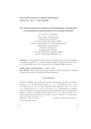 International Journal of Applied Mathematics
————————————————————–
Volume 24 No. 4 2011, 625-629
ON THE EIGHENFUNCTIONS OF HYPERBOLIC WEIGHTED
COMPOSITION OPERATORS ON FUNCTION SPACES
B. Youseﬁ1 §, M. Habibi2
1Department of Mathematics
Payame Noor University
P.O. Box 71955-1368, Shiraz, IRAN
e-mails: b youseﬁ@pnu.ac.ir, bahmann@spnu.ac.ir
2Department of Mathematics
Branch of Dehdasht
Islaamic Azad University
P.O. Box 7571763111, Dehdasht, IRAN
e-mail: habibi.m@iaudehdasht.ac.ir
Abstract: In this paper we characterize the eigenfunctions of certain weighted
composition operators Cϕ,ψ acting on Hilbert spaces of analytic functions where
ψ is of hyperbolic type and ϕ is nonzero on the Denjoy-Wolﬀ point of ψ.
AMS Subject Classiﬁcation: 47B37, 47A25
Key Words: Hilbert spaces of analytic functions, reproducing kernels, weighted
composition operator, Farrell-Rubel-Shields theorem
1. Introduction
Let H be a Hilbert space of analytic functions on the open unit disk U such that
for each z ∈ U, the evaluation function eλ : H → C deﬁned by eλ(f) = f(λ)
is bounded on H. By the Riesz Representation Theorem there is a vector
kz ∈ H such that f(z) =< f, kz > for every z ∈ U. Furthermore, we assume
that H contains the constant functions and multiplication by the independent
variable z deﬁnes a bounded linear operator Mz on H. The operator Mz is
called polynomially bounded on H if there exists a constant d > 0 such that
Received: May 24, 2011 c 2011 Academic Publications
§Correspondence author
 