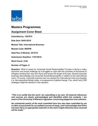 IB93PB International Business Essay
ID: 1557875
	
Masters Programmes
Assignment Cover Sheet
Submitted by: 1557875
Date Sent: 09/01/2016
Module Title: International Business
Module Code: IB93PB
Date/Year of Module: 2015/16
Submission Deadline: 11/01/2016
Word Count: 3144
Number of Pages: 9
Question: What is meant by Corporate Social Responsibility? Europe is facing a major
economic and social challenge as it struggles to cope with the hundreds of thousands of
refugees winding their way from Syria and across the length of Europe. Should corporate
business acknowledge any Corporate Social Responsibility in relation to this international
crisis. Of course, corporate business has not caused this international crisis but arguably
it is, like expanding foreign trade, a consequence of global change. If so, what if any CSR
strategies might be relevant in this situation.
“This is to certify that the work I am submitting is my own. All external references
and sources are clearly acknowledged and identified within the contents. I am
aware of the University of Warwick regulation concerning plagiarism and collusion.
No substantial part(s) of the work submitted here has also been submitted by me
in other assessments for accredited courses of study, and I acknowledge that if this
has been done an appropriate reduction in the mark I might otherwise have received
will be made.”
 