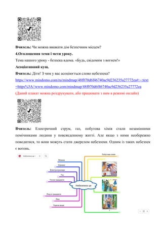Вчитель: Чи можна вважати дім безпечним місцем?
4.Оголошення теми і мети уроку.
Тема нашого уроку - безпека вдома. «Будь, свідомим з вогнем!»
Асоціативний кущ.
Вчитель: Діти! З чим у вас асоціюється слово небезпека?
https://www.mindomo.com/ru/mindmap/48f070d6f46740ac9d236235a27772ea#:~:text
=https%3A//www.mindomo.com/mindmap/48f070d6f46740ac9d236235a27772ea
(Даний плакат можна роздрукувати, або працювати з ним в режимі онлайн)
Вчитель: Електричний струм, газ, побутова хімія стали незамінними
помічниками людини у повсякденному житті. Але якщо з ними необережно
поводитися, то вони можуть стати джерелом небезпеки. Одним із таких небезпек
є вогонь.
 