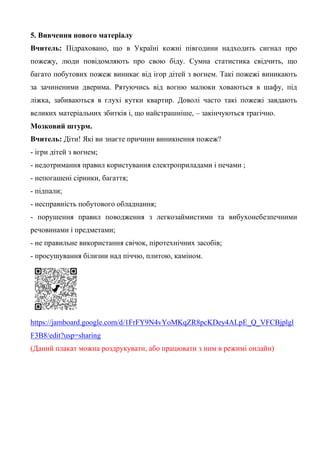 5. Вивчення нового матеріалу
Вчитель: Підраховано, що в Україні кожні півгодини надходить сигнал про
пожежу, люди повідомляють про свою біду. Сумна статистика свідчить, що
багато побутових пожеж виникає від ігор дітей з вогнем. Такі пожежі виникають
за зачиненими дверима. Рятуючись від вогню малюки ховаються в шафу, під
ліжка, забиваються в глухі кутки квартир. Доволі часто такі пожежі завдають
великих матеріальних збитків і, що найстрашніше, – закінчуються трагічно.
Мозковий штурм.
Вчитель: Діти! Які ви знаєте причини виникнення пожеж?
- ігри дітей з вогнем;
- недотримання правил користування електроприладами і печами ;
- непогашені сірники, багаття;
- підпали;
- несправність побутового обладнання;
- порушення правил поводження з легкозаймистими та вибухонебезпечними
речовинами і предметами;
- не правильне використання свічок, піротехнічних засобів;
- просушування білизни над піччю, плитою, каміном.
https://jamboard.google.com/d/1FrFY9N4vYoMKqZR8pcKDey4ALpE_Q_VFCBjplgl
F3B8/edit?usp=sharing
(Даний плакат можна роздрукувати, або працювати з ним в режимі онлайн)
 