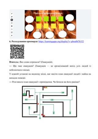 6. Розгадування кросворда: https://learningapps.org/display?v=pbna0h7h322
Вчитель: Яке слово отримали? (Евакуація).
― Що таке евакуація? (Евакуація — це організований вихід усіх людей із
небезпечного місця).
У кожній установі на видному місці, має висіти план евакуації людей і майна на
випадок пожежі.
― Розгляньте план евакуації з приміщення. Чи бачили ви його раніше?
 