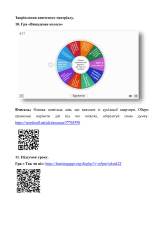 Закріплення вивченого матеріалу.
10. Гра «Випадкове колесо»
Вчитель: Оленка помітила дим, що виходив із сусідньої квартири. Обери
правильні варіанти дій під час пожежі, обґрунтуй свою думку:
https://wordwall.net/uk/resource/57763398
11. Підсумок уроку.
Гра « Так чи ні»: https://learningapps.org/display?v=p5pm1okmk22
 
