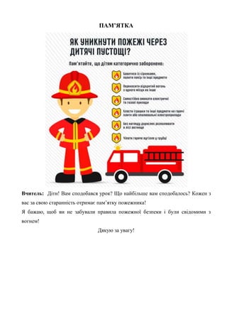 ПАМ’ЯТКА
Вчитель: Діти! Вам сподобався урок? Що найбільше вам сподобалось? Кожен з
вас за свою старанність отримає пам’ятку пожежника!
Я бажаю, щоб ви не забували правила пожежної безпеки і були свідомими з
вогнем!
Дякую за увагу!
 