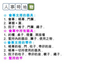 人事時地物 
☆ 會幕支搭的器具: 
1. 會幕: 帳幕.門簾. 
2. 罩棚+蓋. 
3. 院子: 帷子.門簾.繩子. 
☆ 會幕中所有器具: 
1. 約櫃.桌子.燈臺.兩座壇 
2. 聖所內的器皿.簾子.使用之物. 
☆ 會幕支搭的零件: 
1. 帳幕的板.閂.柱子.帶卯的座. 
2. 帳幕一切所使用的器具. 
3. 院子的柱子. 帶卯的座.橛子. 繩子. 
☆ 聖所的平 
 