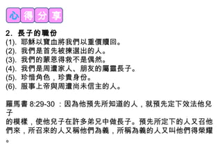 心得分享 
2. 長子的職份 
(1). 耶穌以寶血將我們以重價贖回。 
(2). 我們是首先被揀選出的人。 
(3). 我們的蒙恩得救不是偶然。 
(4). 我們是周遭家人、朋友的屬靈長子。 
(5). 珍惜角色，珍貴身份。 
(6). 服事上帝與周遭尚未信主的人。 
羅馬書8:29-30：因為他預先所知道的人，就預先定下效法他兒 
子 
的模樣，使他兒子在許多弟兄中做長子。預先所定下的人又召他 
們來，所召來的人又稱他們為義，所稱為義的人又叫他們得榮耀 
。 
 