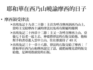 耶和華在西乃山曉諭摩西的日子 
• 摩西領受律法 
出埃及記十九章二十節：主首次呼召摩西到西乃山上， 
當時主交給摩西十誡的律法以及所有附屬的條例 
出埃及記二十四章十二節：主又一次呼召摩西上山，亞 
倫七十長老一起上去，神要將律法的石版交給他，他和 
幫手約書亞進入雲中上山，住在那裏待了40天 
出埃及記三十一章十八節，律法的石版交給了摩西：『 
耶和華在西乃山和摩西說完了話，就把兩塊見證的版交 
給他，是神用指頭寫的石版。 
 