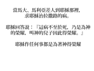 當馬大、馬利亞差人到耶穌那裡， 
求耶穌治拉撒路的病。 
耶穌回答說：『這病不至於死，乃是為神 
的榮耀，叫神的兒子因此得榮耀。』 
耶穌作任何事都是為著神得榮耀 
 