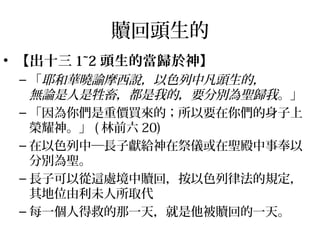 贖回頭生的 
• 【出十三1~2頭生的當歸於神】 
–「耶和華曉諭摩西說，以色列中凡頭生的， 
無論是人是牲畜，都是我的，要分別為聖歸我。」 
–「因為你們是重價買來的；所以要在你們的身子上 
榮耀神。」(林前六20) 
–在以色列中─長子獻給神在祭儀或在聖殿中事奉以 
分別為聖。 
–長子可以從這處境中贖回，按以色列律法的規定， 
其地位由利未人所取代 
–每一個人得救的那一天，就是他被贖回的一天。 
 