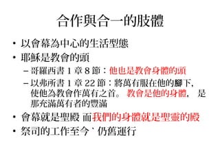合作與合一的肢體 
• 以會幕為中心的生活型態 
• 耶穌是教會的頭 
–哥羅西書1章8節：他也是教會身體的頭 
–以弗所書1章22節：將萬有服在他的腳下， 
使他為教會作萬有之首。 教會是他的身體， 是 
那充滿萬有者的豐滿 
• 會幕就是聖殿 而我們的身體就是聖靈的殿 
• 祭司的工作至今ˋ仍舊運行 
 