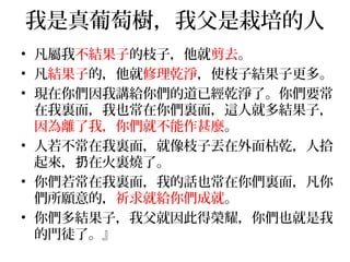 我是真葡萄樹，我父是栽培的人 
• 凡屬我不結果子的枝子，他就剪去。 
• 凡結果子的，他就修理乾淨，使枝子結果子更多。 
• 現在你們因我講給你們的道已經乾淨了。你們要常 
在我裏面，我也常在你們裏面，這人就多結果子， 
因為離了我，你們就不能作甚麼。 
• 人若不常在我裏面，就像枝子丟在外面枯乾，人拾 
起來，扔在火裏燒了。 
• 你們若常在我裏面，我的話也常在你們裏面，凡你 
們所願意的，祈求就給你們成就。 
• 你們多結果子，我父就因此得榮耀，你們也就是我 
的門徒了。』 
