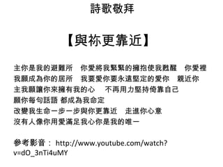 詩歌敬拜 
【與祢更靠近】 
主你是我的避難所　你愛將我緊緊的擁抱使我甦醒　你愛裡 
我願成為你的居所　我要愛你要永遠堅定的愛你　親近你 
主我願讓你來擁有我的心 　不再用力堅持倚靠自己 
願你每句話語 都成為我命定 
改變我生命一步一步與你更靠近　走進你心意 
沒有人像你用愛滿足我心你是我的唯一 
參考影音：http://www.youtube.com/watch? 
v=dO_3nTi4uMY 
 